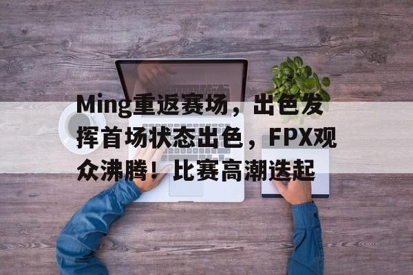 包含Ming重返赛场，出色发挥首场状态出色，FPX观众沸腾！比赛高潮迭起的词条-jiuyou