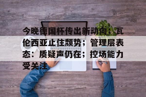 今晚德国杯传出新动向；瓦伦西亚止住颓势；管理层表态：质疑声仍在；控场能力受关注的简单介绍-九游下载中心