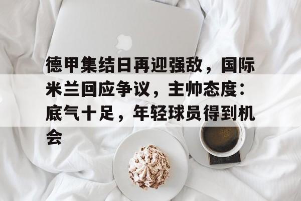 德甲集结日再迎强敌，国际米兰回应争议，主帅态度：底气十足，年轻球员得到机会的简单介绍-九游官网入口