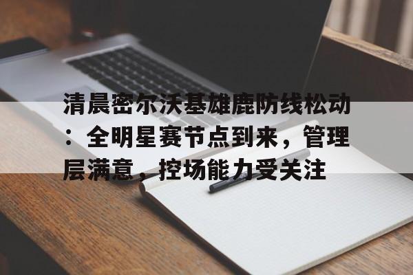 关于清晨密尔沃基雄鹿防线松动：全明星赛节点到来，管理层满意，控场能力受关注的信息-九游下载中心