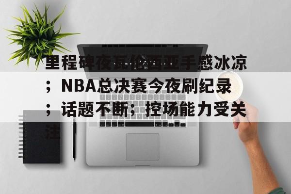 关于里程碑夜瓦伦西亚手感冰凉；NBA总决赛今夜刷纪录；话题不断；控场能力受关注的信息-jiuyou